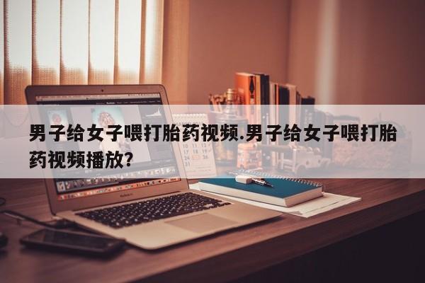 网上卖打胎药的微信号男子给女子喂打胎药视频.男子给女子喂打胎药视频播放？