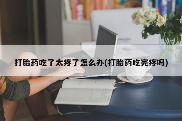 网上卖打胎药的微信号打胎药吃了太疼了怎么办(打胎药吃完疼吗)