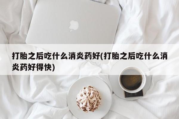 网上卖打胎药的微信号打胎之后吃什么消炎药好(打胎之后吃什么消炎药好得快)