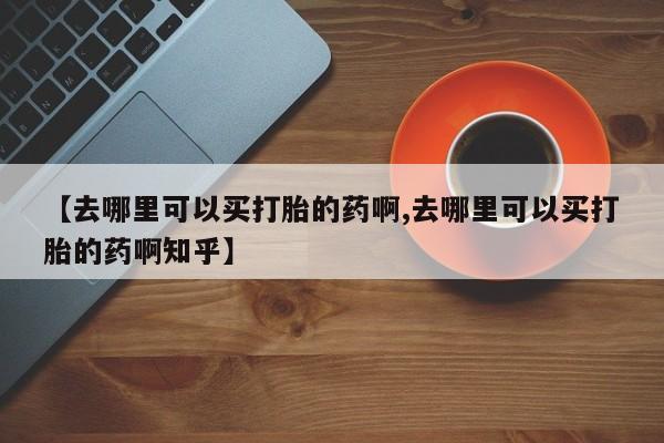 网上卖打胎药的微信号【去哪里可以买打胎的药啊,去哪里可以买打胎的药啊知乎】