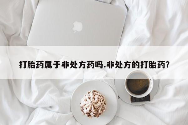 网上卖打胎药的微信号打胎药属于非处方药吗.非处方的打胎药？