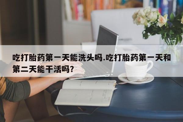 网上卖打胎药的微信号吃打胎药第一天能洗头吗.吃打胎药第一天和第二天能干活吗？
