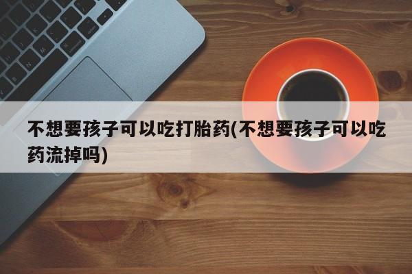 网上卖打胎药的微信号不想要孩子可以吃打胎药(不想要孩子可以吃药流掉吗)