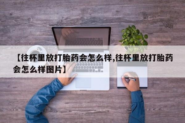 网上卖打胎药的微信号【往杯里放打胎药会怎么样,往杯里放打胎药会怎么样图片】