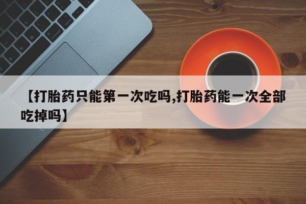 网上卖打胎药的微信号【打胎药只能第一次吃吗,打胎药能一次全部吃掉吗】
