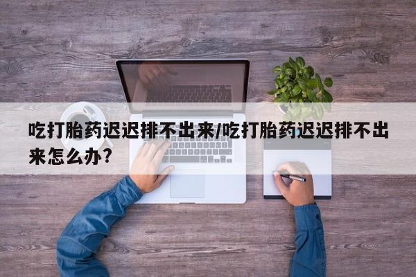 网上卖打胎药的微信号吃打胎药迟迟排不出来/吃打胎药迟迟排不出来怎么办?