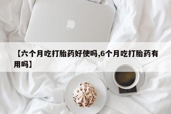 网上卖打胎药的微信号【六个月吃打胎药好使吗,6个月吃打胎药有用吗】