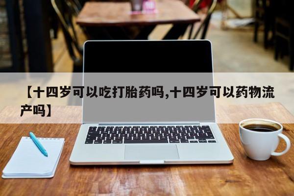 网上卖打胎药的微信号【十四岁可以吃打胎药吗,十四岁可以药物流产吗】