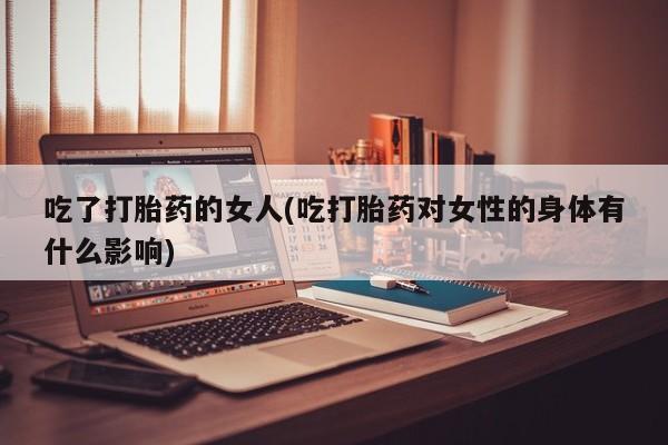 网上卖打胎药的微信号吃了打胎药的女人(吃打胎药对女性的身体有什么影响)