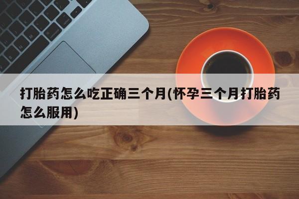 网上卖打胎药的微信号打胎药怎么吃正确三个月(怀孕三个月打胎药怎么服用)