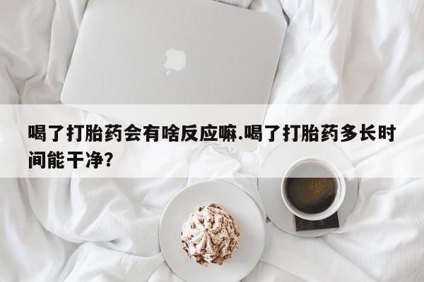 网上卖打胎药的微信号喝了打胎药会有啥反应嘛.喝了打胎药多长时间能干净？