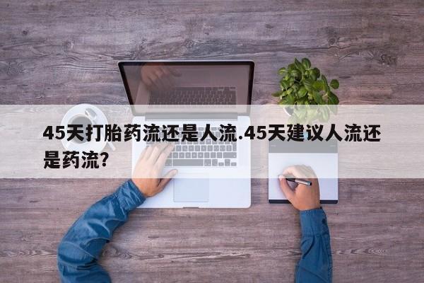 网上卖打胎药的微信号45天打胎药流还是人流.45天建议人流还是药流？