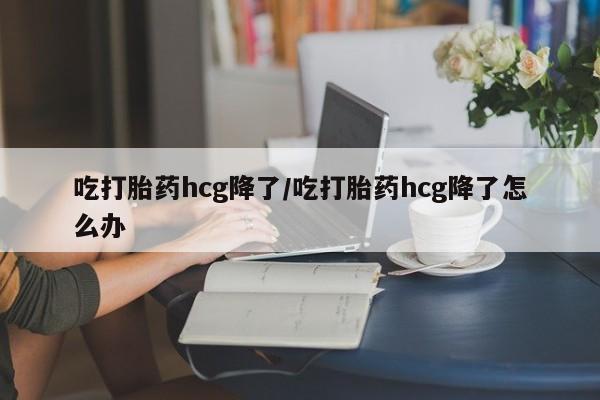 网上卖打胎药的微信号吃打胎药hcg降了/吃打胎药hcg降了怎么办