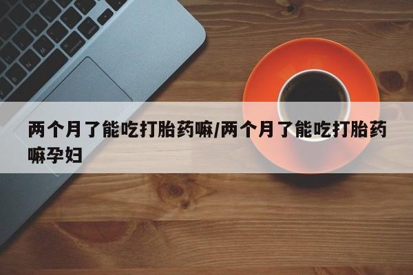 网上卖打胎药的微信号两个月了能吃打胎药嘛/两个月了能吃打胎药嘛孕妇