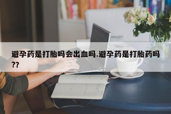网上卖打胎药的微信号避孕药是打胎吗会出血吗.避孕药是打胎药吗?？