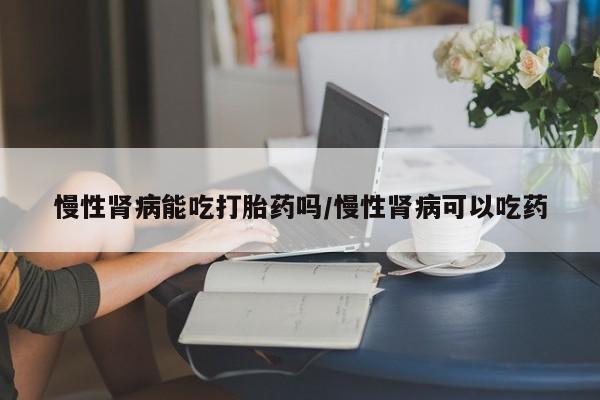 网上卖打胎药的微信号慢性肾病能吃打胎药吗/慢性肾病可以吃药