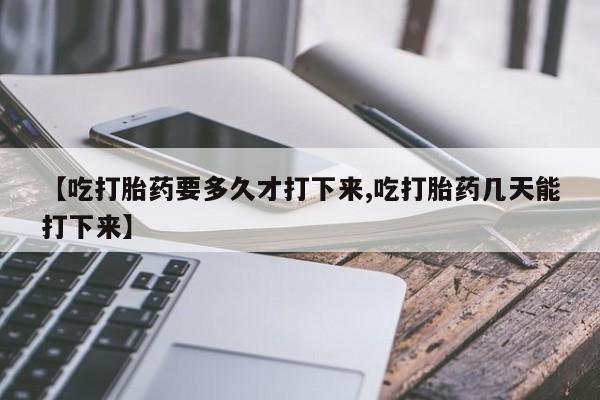 网上卖打胎药的微信号【吃打胎药要多久才打下来,吃打胎药几天能打下来】