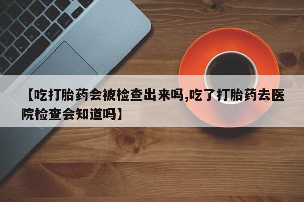 网上卖打胎药的微信号【吃打胎药会被检查出来吗,吃了打胎药去医院检查会知道吗】