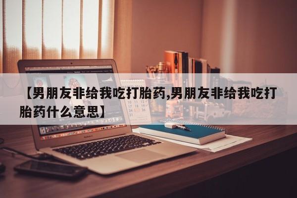 网上卖打胎药的微信号【男朋友非给我吃打胎药,男朋友非给我吃打胎药什么意思】