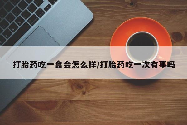 网上卖打胎药的微信号打胎药吃一盒会怎么样/打胎药吃一次有事吗
