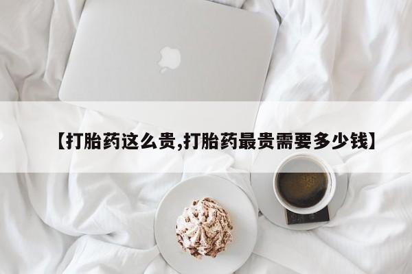 网上卖打胎药的微信号【打胎药这么贵,打胎药最贵需要多少钱】