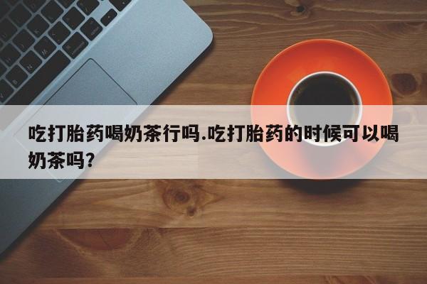 网上卖打胎药的微信号吃打胎药喝奶茶行吗.吃打胎药的时候可以喝奶茶吗？