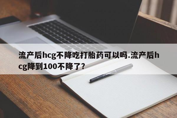 网上卖打胎药的微信号流产后hcg不降吃打胎药可以吗.流产后hcg降到100不降了？