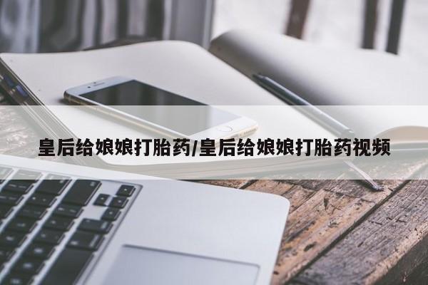 网上卖打胎药的微信号皇后给娘娘打胎药/皇后给娘娘打胎药视频