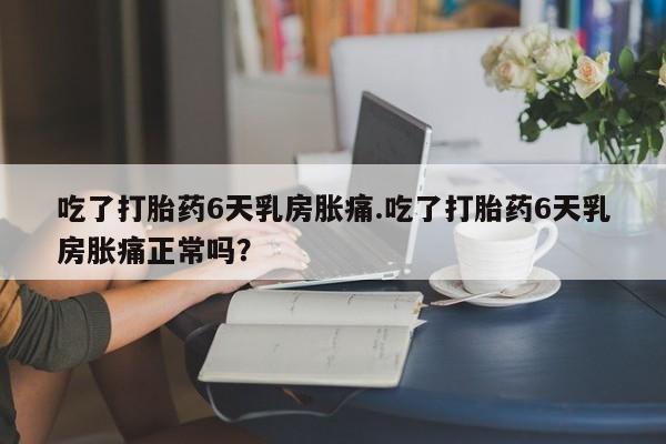 网上卖打胎药的微信号吃了打胎药6天乳房胀痛.吃了打胎药6天乳房胀痛正常吗？