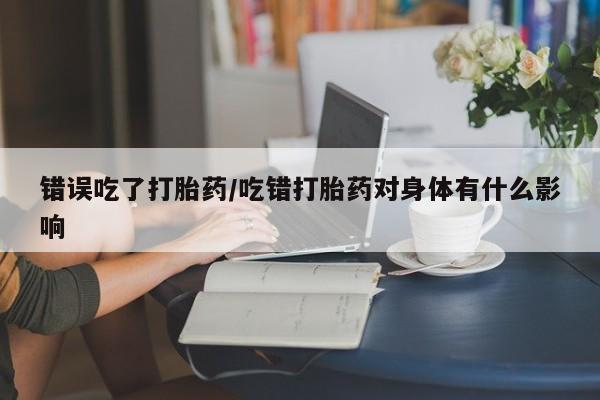 网上卖打胎药的微信号错误吃了打胎药/吃错打胎药对身体有什么影响