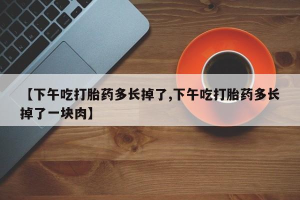 网上卖打胎药的微信号【下午吃打胎药多长掉了,下午吃打胎药多长掉了一块肉】