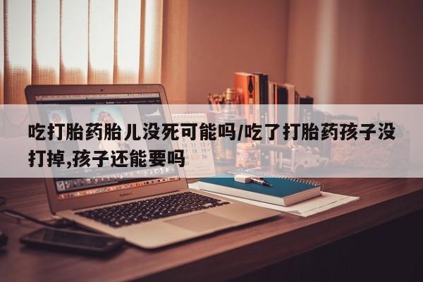 网上卖打胎药的微信号吃打胎药胎儿没死可能吗/吃了打胎药孩子没打掉,孩子还能要吗