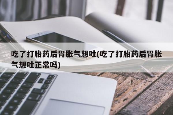 网上卖打胎药的微信号吃了打胎药后胃胀气想吐(吃了打胎药后胃胀气想吐正常吗)