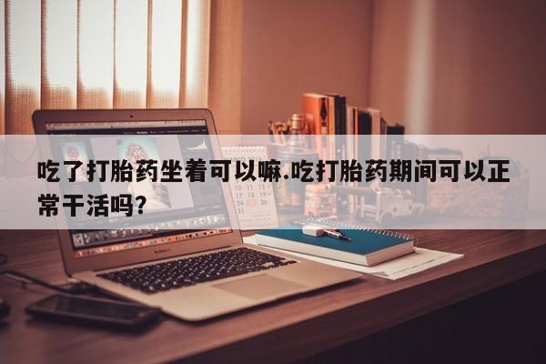 网上卖打胎药的微信号吃了打胎药坐着可以嘛.吃打胎药期间可以正常干活吗？