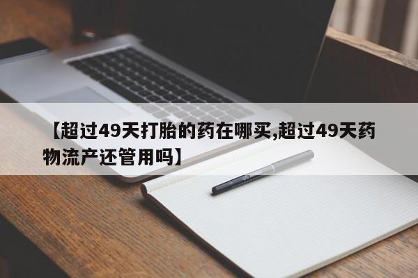 网上卖打胎药的微信号【超过49天打胎的药在哪买,超过49天药物流产还管用吗】