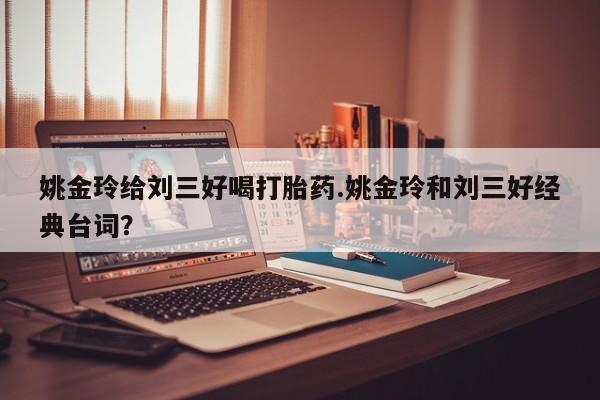 网上卖打胎药的微信号姚金玲给刘三好喝打胎药.姚金玲和刘三好经典台词？