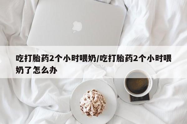 网上卖打胎药的微信号吃打胎药2个小时喂奶/吃打胎药2个小时喂奶了怎么办