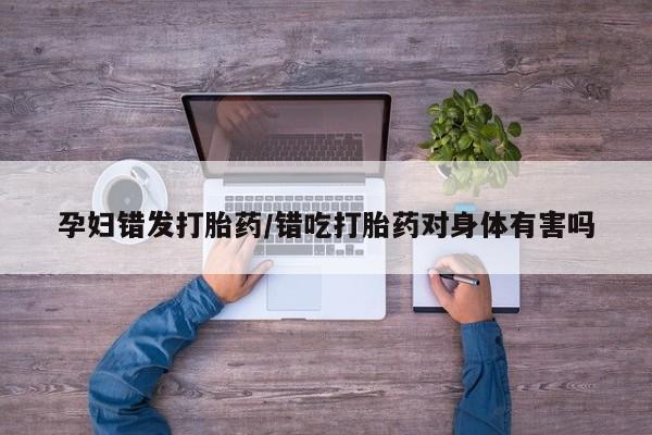 网上卖打胎药的微信号孕妇错发打胎药/错吃打胎药对身体有害吗