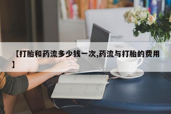 网上卖打胎药的微信号【打胎和药流多少钱一次,药流与打胎的费用】