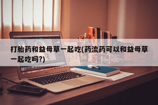网上卖打胎药的微信号打胎药和益母草一起吃(药流药可以和益母草一起吃吗?)