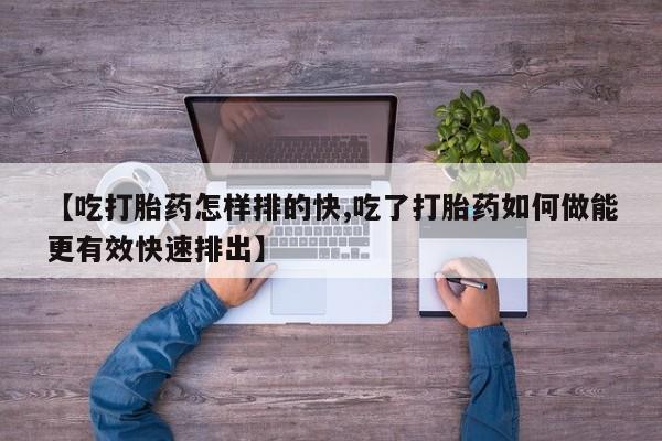 网上卖打胎药的微信号【吃打胎药怎样排的快,吃了打胎药如何做能更有效快速排出】