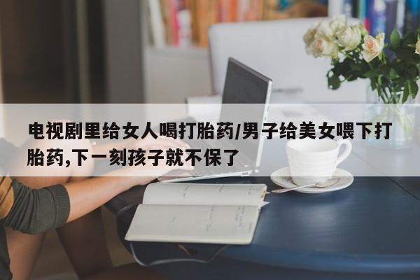 网上卖打胎药的微信号电视剧里给女人喝打胎药/男子给美女喂下打胎药,下一刻孩子就不保了