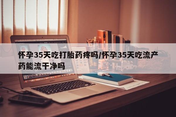 网上卖打胎药的微信号怀孕35天吃打胎药疼吗/怀孕35天吃流产药能流干净吗