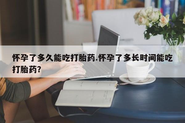 网上卖打胎药的微信号怀孕了多久能吃打胎药.怀孕了多长时间能吃打胎药？