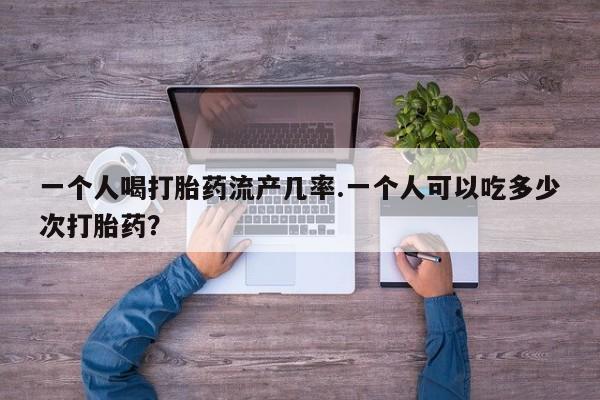 网上卖打胎药的微信号一个人喝打胎药流产几率.一个人可以吃多少次打胎药？