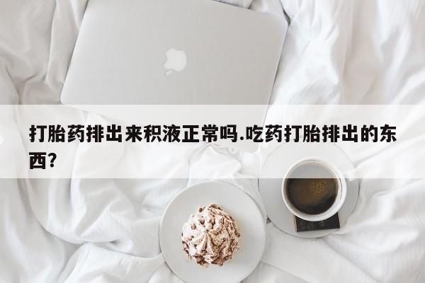 网上卖打胎药的微信号打胎药排出来积液正常吗.吃药打胎排出的东西？