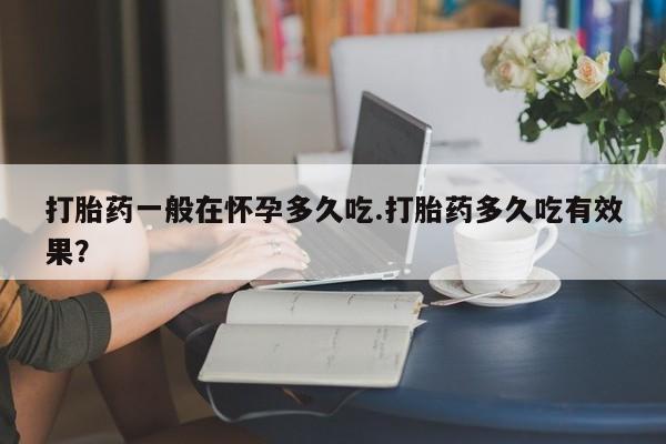 网上卖打胎药的微信号打胎药一般在怀孕多久吃.打胎药多久吃有效果？