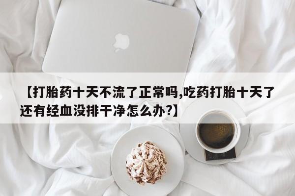 网上卖打胎药的微信号【打胎药十天不流了正常吗,吃药打胎十天了还有经血没排干净怎么办?】