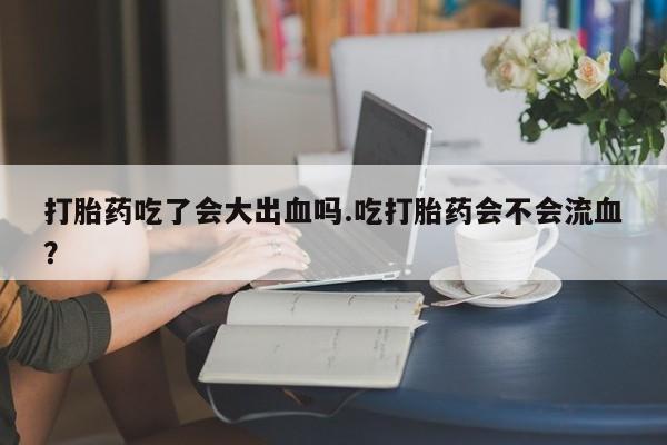 网上卖打胎药的微信号打胎药吃了会大出血吗.吃打胎药会不会流血？
