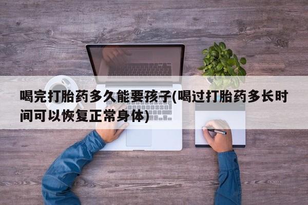 网上卖打胎药的微信号喝完打胎药多久能要孩子(喝过打胎药多长时间可以恢复正常身体)